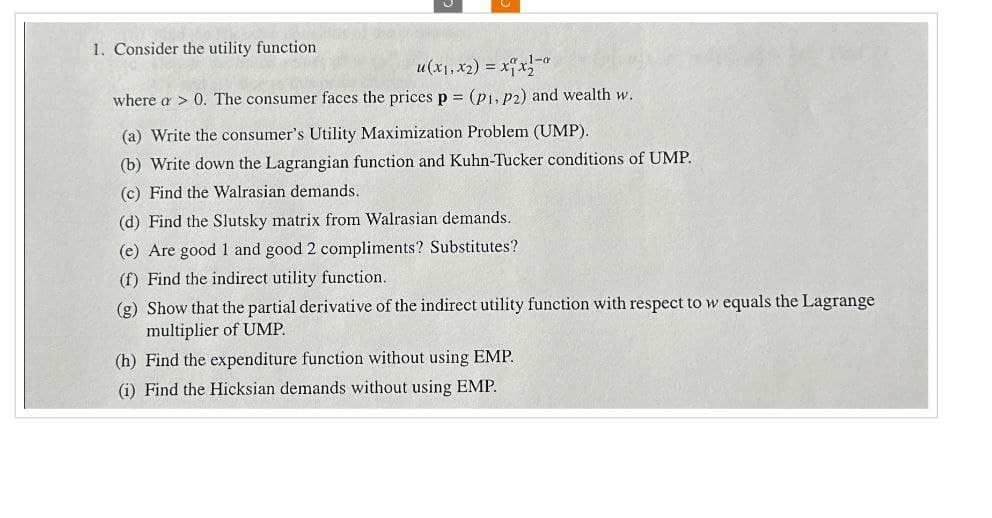 1. Consider the utility function
u(x1, x2) = xx
1-a
where a > 0. The consumer faces the prices p = (p1, p2) and wealth w.
(a) Write the consumer's Utility Maximization Problem (UMP).
(b) Write down the Lagrangian function and Kuhn-Tucker conditions of UMP.
(c) Find the Walrasian demands.
(d) Find the Slutsky matrix from Walrasian demands.
(e) Are good 1 and good 2 compliments? Substitutes?
(f) Find the indirect utility function.
(g) Show that the partial derivative of the indirect utility function with respect to w equals the Lagrange
multiplier of UMP.
(h) Find the expenditure function without using EMP.
(i) Find the Hicksian demands without using EMP.