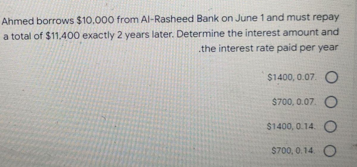 Ahmed borrows $10,000 from Al-Rasheed Bank on June 1 and must repay
a total of $11,400 exactly 2 years later. Determine the interest amount and
the interest rate paid per year
$1400, 0.07. O
$700, 0.07. O
$1400, 0.14. O
$700,0.14. O