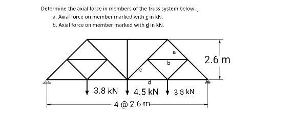 Determine the axial force in members of the truss system below.
a. Axial force on member marked with c in kN.
b. Axial force on member marked with d in kN.
2.6 m
3.8 kN
4.5 kN
3.8 kN
4 @ 2.6 m-
