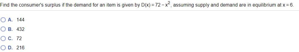 Find the consumer's surplus if the demand for an item is given by D(x) = 72 - x, assuming supply and demand are in equilibrium at x = 6.
O A. 144
O B. 432
O C. 72
O D. 216
