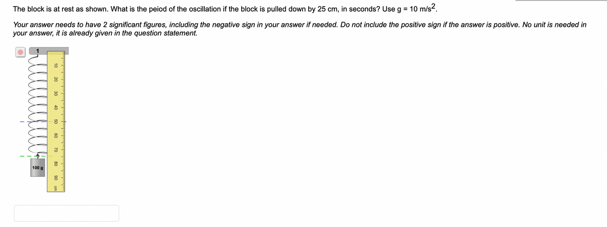 The block is at rest as shown. What is the peiod of the oscillation if the block is pulled down by 25 cm, in seconds? Use g = 10 m/s².
Your answer needs to have 2 significant figures, including the negative sign in your answer if needed. Do not include the positive sign if the answer is positive. No unit is needed in
your answer, it is already given in the question statement.
I
100 g
20 30
40
50
60
70
80
90 cr
3