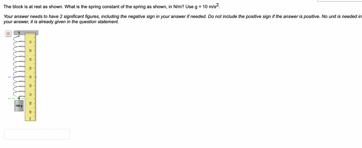 The block is at rest as shown. What is the spring constant of the spring as shown, in N/m? Use g = 10 m/s².
Your answer needs to have 2 significant figures, including the negative sign in your answer if needed. Do not include the positive sign if the answer is positive. No unit is needed in
your answer, it is already given in the question statement.
I
100 g
20 30
40
50
60
70
80
90
יןיייןייין