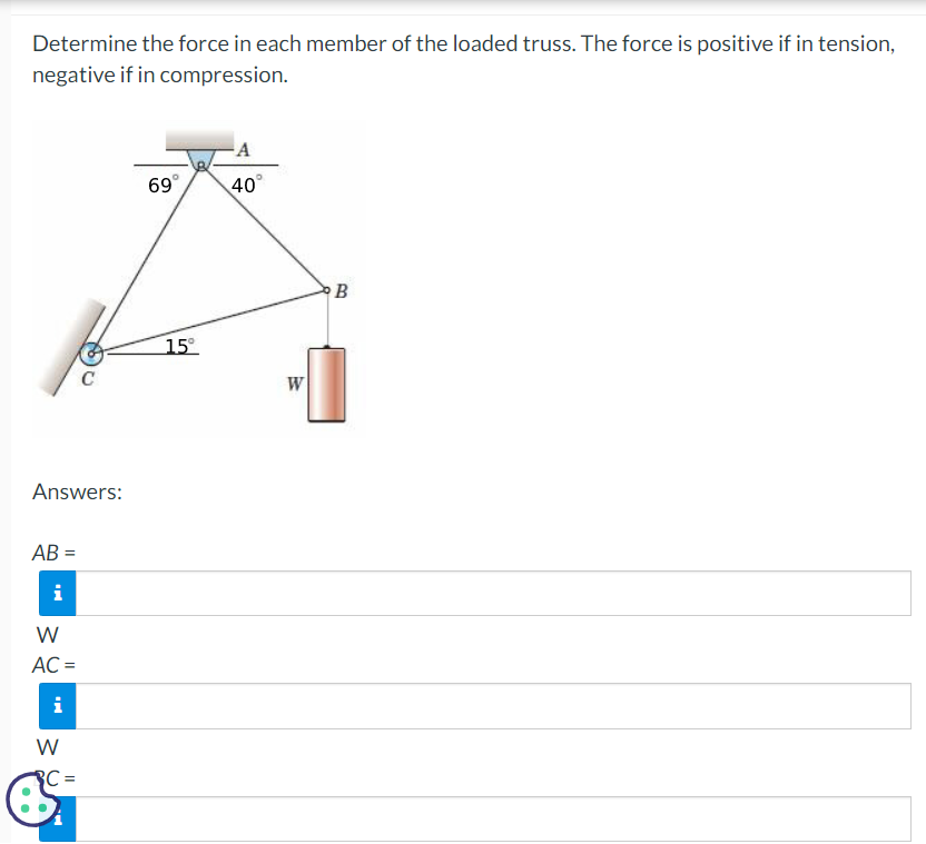 Determine the force in each member of the loaded truss. The force is positive if in tension,
negative if in compression.
Answers:
AB=
i
W
AC =
i
W
BC=
69°
15°
A
40°
W
B