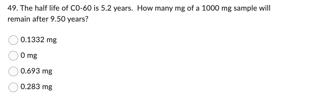 49. The half life of C0-60 is 5.2 years. How many mg of a 1000 mg sample will
remain after 9.50 years?
0.1332 mg
0 mg
0.693 mg
0.283 mg