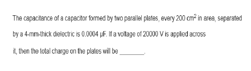 The capacitance of a capacitor formed by two parallel plates, every 200 cm² in area, separated
by a 4-mm-thick dielectric is 0.0004 µF. If a voltage of 20000 V is applied across
it, then the total charge on the plates will be