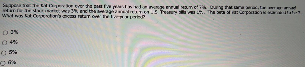 Suppose that the Kat Corporation over the past five years has had an average annual return of 7%. During that same period, the average annual
return for the stock market was 3% and the average annual return on U.S. Treasury bills was 1%. The beta of Kat Corporation is estimated to be 2.
What was Kat Corporation's excess return over the five-year period?
O 3%
O 4%
O 5%
O 6%