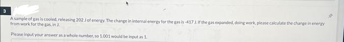 A sample of gas is cooled, releasing 202 Jof energy. The change in internal energy for the gas is -417J.If the gas expanded, doing work, please calculate the change in energy
from work for the gas, in J.
Please input your answer as a whole number, so 1.001 would be input as 1.
