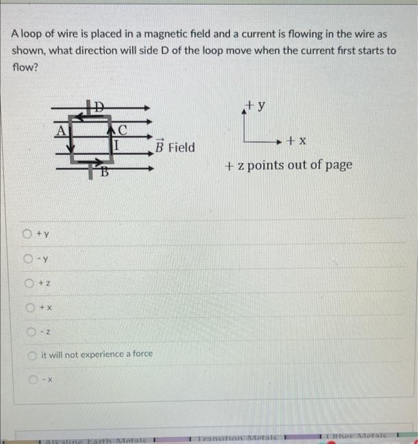 A loop of wire is placed in a magnetic field and a current is flowing in the wire as
shown, what direction will side D of the loop move when the current first starts to
flow?
O+Y
O-Y
O +z
O +x
-Z
C
it will not experience a force
-X
Alkaline Earth Matale
B Field
+y
+ X
+ z points out of page
Trancifion Marate
CHRSE Mate