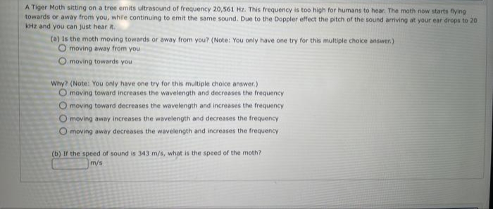 A Tiger Moth sitting on a tree emits ultrasound of frequency 20,561 Hz. This frequency is too high for humans to hear. The moth now starts flying
towards or away from you, while continuing to emit the same sound. Due to the Doppler effect the pitch of the sound arriving at your ear drops to 20
kHz and you can just hear it.
(a) Is the moth moving towards or away from you? (Note: You only have one try for this multiple choice answer.)
moving away from you
O moving towards you
Why? (Note: You only have one try for this multiple choice answer.)
O moving toward increases the wavelength and decreases the frequency
O moving toward decreases the wavelength and increases the frequency
O moving away increases the wavelength and decreases the frequency
O moving away decreases the wavelength and increases the frequency
(b) If the speed of sound is 343 m/s, what is the speed of the moth?
m/s