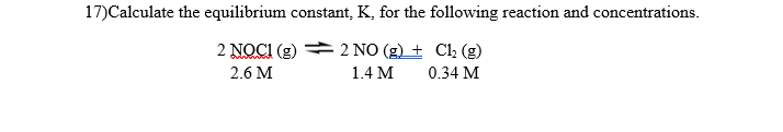 17)Calculate the equilibrium constant, K, for the following reaction and concentrations.
2 NO(g) + Cl₂ (g)
1.4 M
0.34 M
2 NOCI (g)
2.6 M