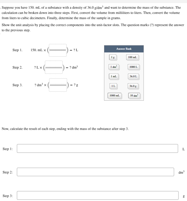 Suppose you have 150. mL of a substance with a density of 36.0 g/dm³ and want to determine the mass of the substance. The
calculation can be broken down into three steps. First, convert the volume from milliliters to liters. Then, convert the volume
from liters to cubic decimeters. Finally, determine the mass of the sample in grams.
Show the unit analysis by placing the correct components into the unit-factor slots. The question marks (?) represent the answer
to the previous step.
Step 1.
Step 2.
Step 3.
Step 1:
Step 2:
150. mL X
Step 3:
?LX
? dm³ x
= ? L
= ? dm³
?B
Ig
Answer Bank
I dm³
I mL
IL
Now, calculate the result of each step, ending with the mass of the substance after step 3.
1000 ml
100 ml
1000 L
36.0 L
36.0 g
10 dm³
dm³
60