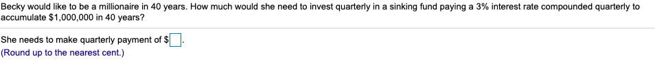 Becky would like to be a millionaire in 40 years. How much would she need to invest quarterly in a sinking fund paying a 3% interest rate compounded quarterly to
accumulate $1,000,000 in 40 years?
She needs to make quarterly payment of $
(Round up to the nearest cent.)
