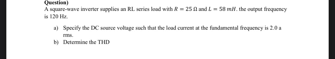 Question)
A square-wave inverter supplies an RL series load with R = 25 N and L = 58 mH. the output frequency
is 120 Hz.
a)
Specify the DC source voltage such that the load current at the fundamental frequency is 2.0 a
rms.
b) Determine the THD