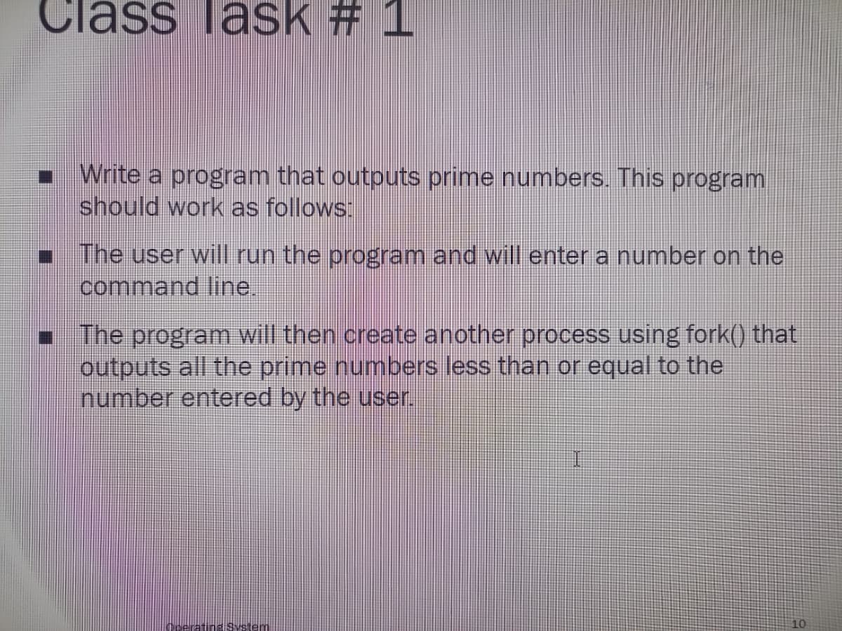 Class lask # 1
Write a program that outputs prime numbers. This program
should work as follows:
■ The user will run the program and will enter a number on the
command line.
☐The program will then create another process using fork() that
outputs all the prime numbers less than or equal to the
number entered by the user.
10