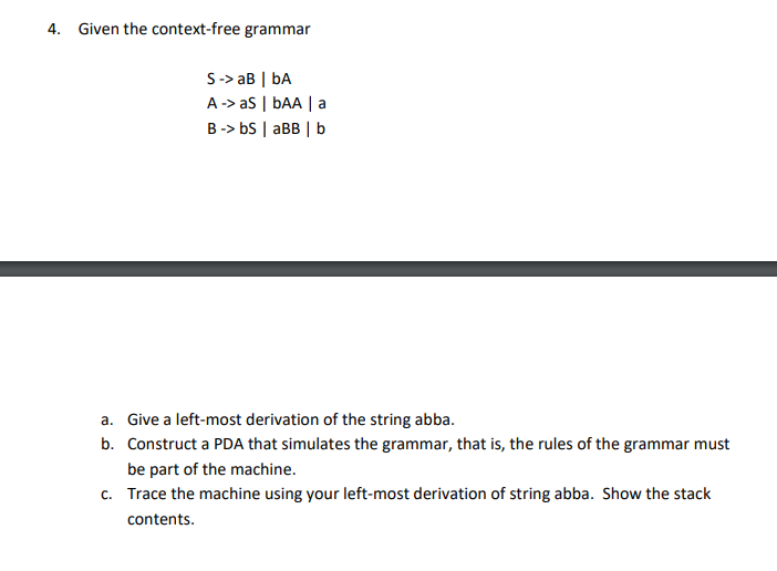 4. Given the context-free grammar
S-> aB | bA
A-> as | bAA | a
B-> bS | aBB | b
a. Give a left-most derivation of the string abba.
b. Construct a PDA that simulates the grammar, that is, the rules of the grammar must
be part of the machine.
c. Trace the machine using your left-most derivation of string abba. Show the stack
contents.
