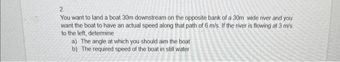 2
You want to land a boat 30m downstream on the opposite bank of a 30m wide river and you
want the boat to have an actual speed along that path of 6 m/s. If the river is flowing at 3 m/s
to the left, determine
a) The angle at which you should aim the boat
b) The required speed of the boat in still water