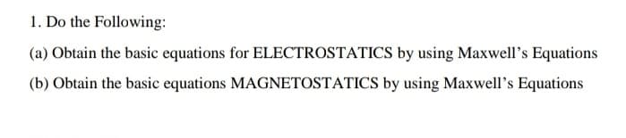 1. Do the Following:
(a) Obtain the basic equations for ELECTROSTATICS by using Maxwell's Equations
(b) Obtain the basic equations MAGNETOSTATICS by using Maxwell's Equations