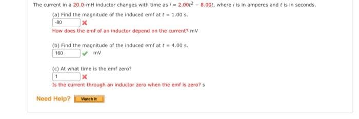 The current in a 20.0-mH inductor changes with time as/= 2.00t²-8.00t, where / is in amperes and it is in seconds.
(a) Find the magnitude of the induced emf at t = 1.00 s.
-80
How does the emf of an inductor depend on the current? mV
(b) Find the magnitude of the induced emf at t= 4.00 s.
160
mv
(c) At what time is the emf zero?
x
Is the current through an inductor zero when the emf is zero? s
Need Help? Watch It