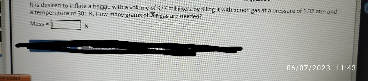 Not Visited
It is desired to inflate a baggie with a volume of 977 milliliters by filling it with xenon gas at a pressure of 1.32 atm and
a temperature of 301 K. How many grams of Xe gas are needed?
g
Mass=
06/07/2023 11:43