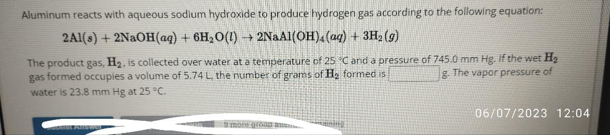 Aluminum reacts with aqueous sodium hydroxide to produce hydrogen gas according to the following equation:
2Al(s) + 2NaOH(aq) + 6H₂O(1)→→ 2NaA1(OH)4 (aq) + 3H₂(g)
The product gas, H₂, is collected over water at a temperature of 25 °C and a pressure of 745.0 mm Hg. If the wet H₂
gas formed occupies a volume of 5.74 L, the number of grams of H₂ formed is
g. The vapor pressure of
water is 23.8 mm Hg at 25 °C.
Pumit Answer
9 more group att
06/07/2023 12:04