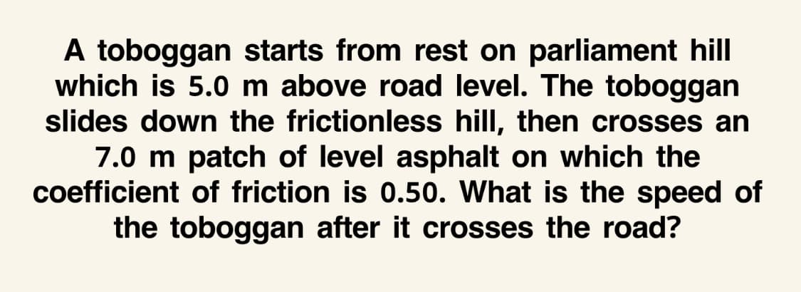 A toboggan starts from rest on parliament hill
which is 5.0 m above road level. The toboggan
slides down the frictionless hill, then crosses an
7.0 m patch of level asphalt on which the
coefficient of friction is 0.50. What is the speed of
the toboggan after it crosses the road?