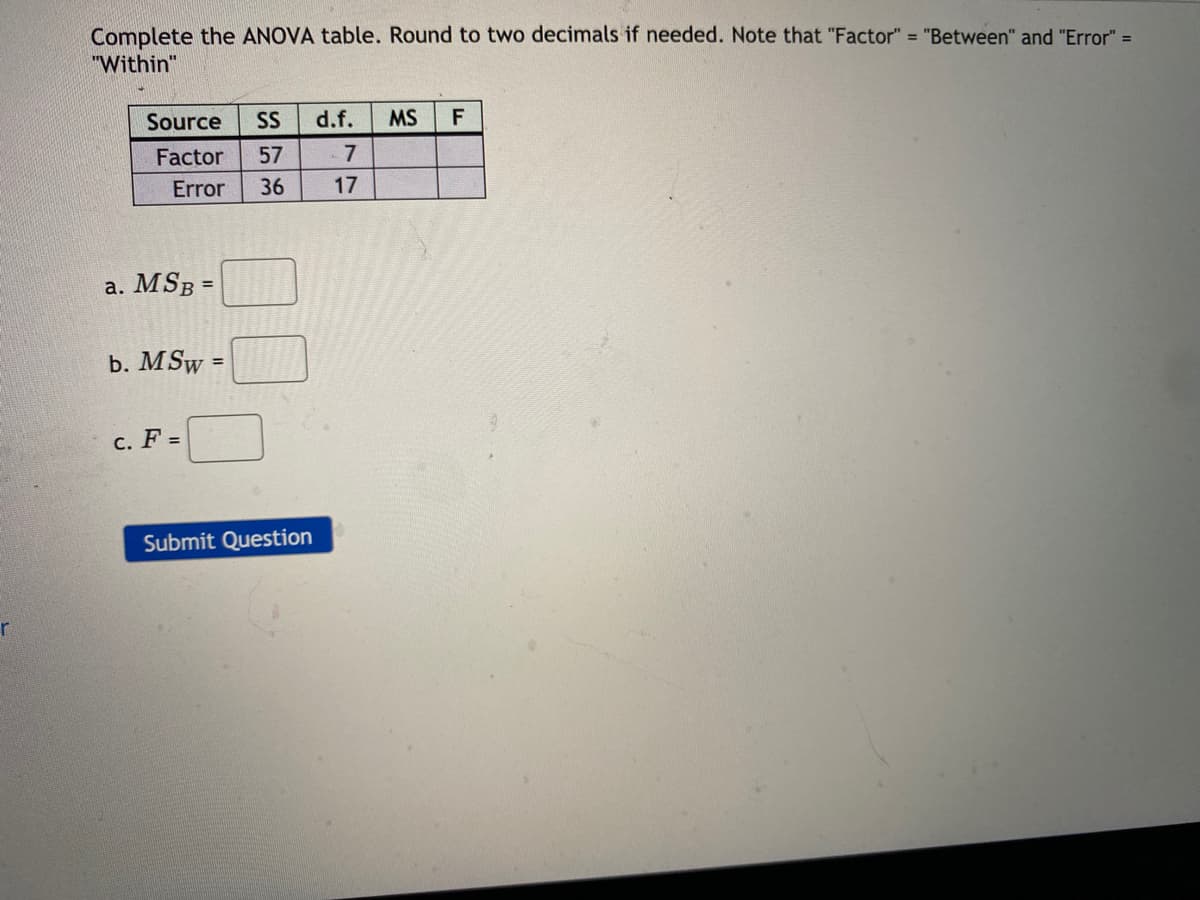 Complete the ANOVA table. Round to two decimals if needed. Note that "Factor" = "Between" and "Error" =
"Within"
Source
SS
d.f.
MS
F
Factor
57
7
Error
36
17
a. MSB =
b. MSw:
c. F =
Submit Question
