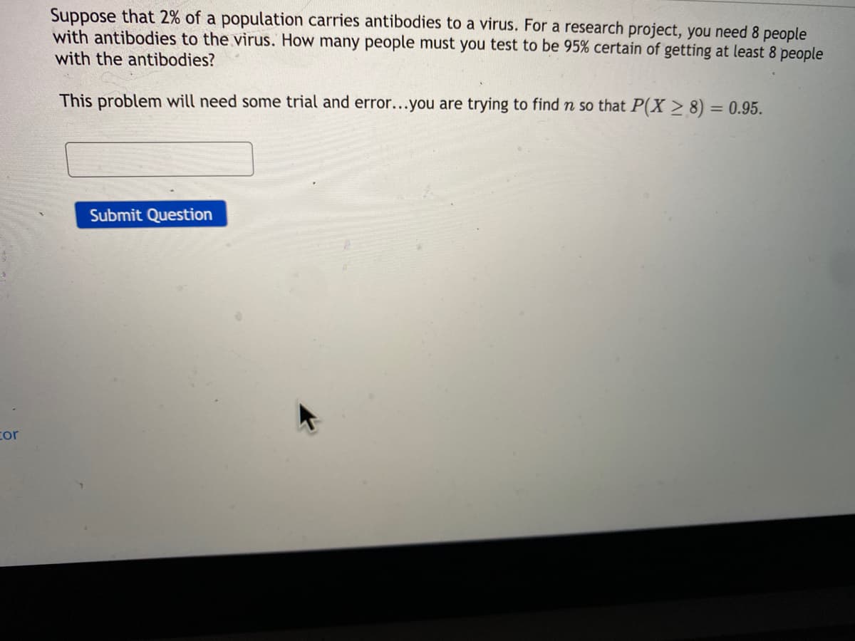 Suppose that 2% of a population carries antibodies to a virus. For a research project, you need 8 people
with antibodies to the virus. How many people must you test to be 95% certain of getting at least 8 people
with the antibodies?
This problem will need some trial and error...you are trying to find n so that P(X > 8) = 0.95.
Submit Question
cor
