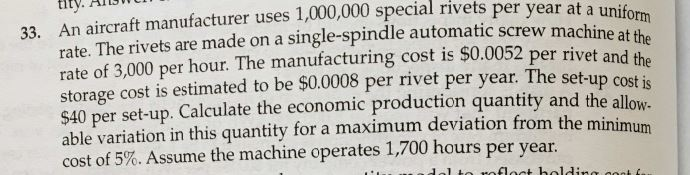 33. An aircraft manufacturer uses 1,000,000 special rivets per year at a uniform
rate. The rivets are made on a single-spindle automatic screw machine at the
rate of 3,000 per hour. The manufacturing cost is $0.0052 per rivet and the
storage cost is estimated to be $0.0008 per rivet per year. The set-up cost is
$40 per set-up. Calculate the economic production quantity and the allow-
able variation in this quantity for a maximum deviation from the minimum
cost of 5%. Assume the machine operates 1,700 hours per year.
to reflect holding cook fa