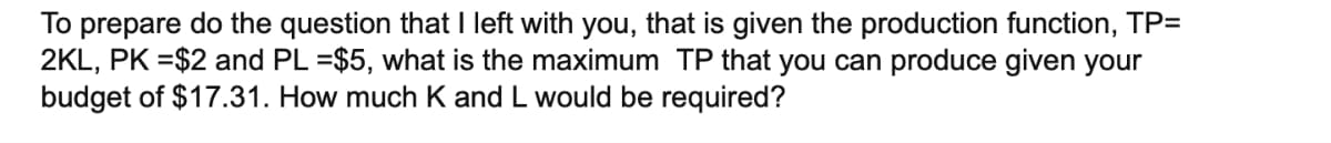 To prepare do the question that I left with you, that is given the production function, TP=
2KL, PK =$2 and PL =$5, what is the maximum TP that you can produce given your
budget of $17.31. How much K and L would be required?