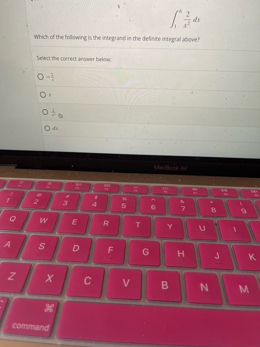 !
1
N
FI
[*
dx
Which of the following is the integrand in the definite integral above?
Select the correct answer below:
@
2
O x
---/13
O dx
W
S
X
command
3
20
E
D
$
4
С.
888
R
LL
F
.%.
5
V
T
G
MacBook Air
6
F6
Y
&
7
H
F7
B N
00
8
J
DII
FB
9
F9
K
M