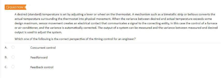 DQUESTION
A desired (standard) temperature is set by adjusting a lever or wheel on the thermostat. A mechanism such as a bimetallic strip or bellows converts the
actual temperature surrounding the thermostat into physical movement, When the varlance between desired and actual temperature exceeds some
design maximum, sensor movement creates an electrical contact that communicates a signal to the correcting entity, in this case the control of a furnace
or air conditioner, and the variance is automatically corrected. The output of a system can be measured and the variance between measured and desired
output is used to adjust the system.
Which one of the following is the correct perspective of the timing control for an engineer?
A.
Concurrent control
B. O
Feedforward
C. O
Feedback control
