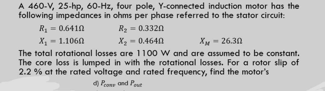 A 460-V, 25-hp, 60-Hz, four pole, Y-connected induction motor has the
following impedances in ohms per phase referred to the stator circuit:
R1 = 0.6410
R2
0.3320
%3D
X = 1.1060
X2
= 0.464N
Хм — 26.30
%3D
%3D
The total rotational losses are 1100 W and are assumed to be constant.
The core loss is lumped in with the rotational losses. For a rotor slip of
2.2 % at the rated voltage and rated frequency, find the motor's
d) Pconv and Pout
