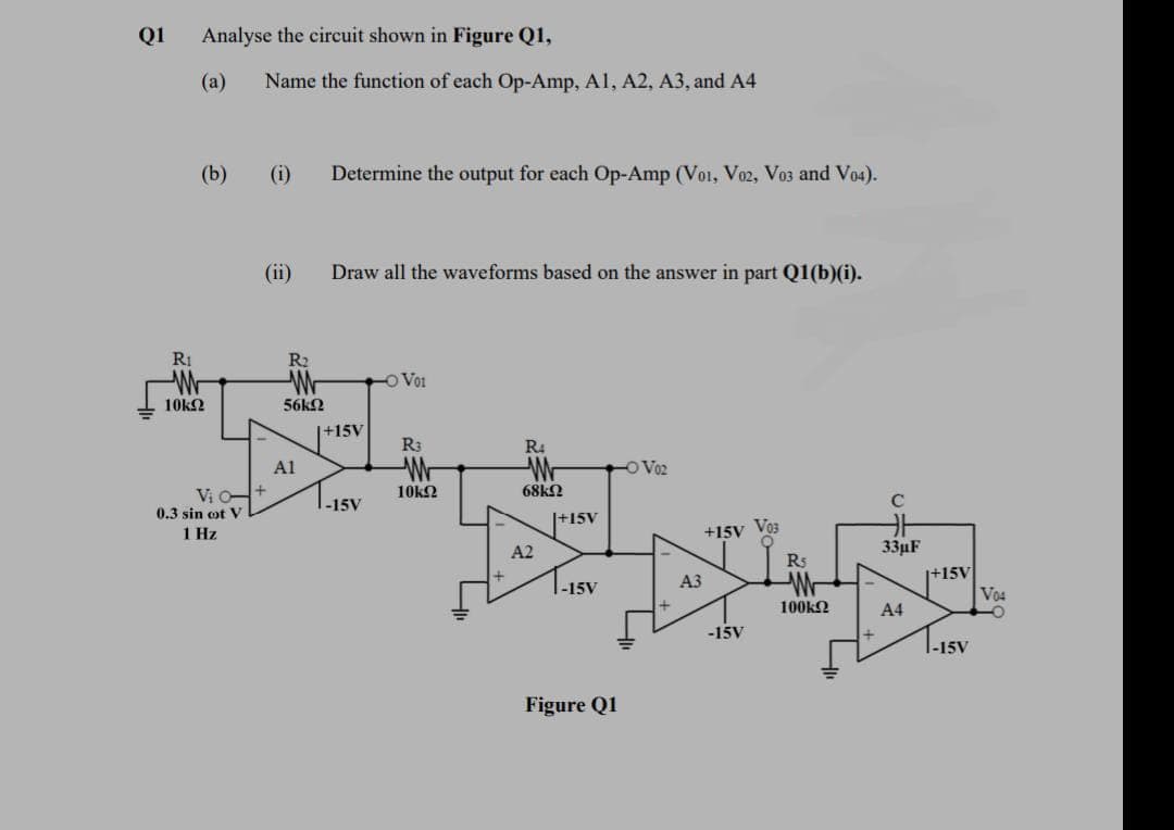 Q1
Analyse the circuit shown in Figure Q1,
(а)
Name the function of each Op-Amp, Al, A2, A3, and A4
(b)
(i)
Determine the output for each Op-Amp (Voi, Vo2, Vo3 and Vo4).
(ii)
Draw all the waveforms based on the answer in part Q1(b)(i).
RI
R2
Wr
-O Voi
10k2
56k2
|+15V
R3
R4
Wr
Al
OV02
Vi O-
10k2
68k2
-15V
C
0.3 sin ot V
|+15V
1 Hz
+15V Vos
A2
33µF
R5
+15V
Vo4
АЗ
-15V
100k2
A4
-15V
Figure Q1
