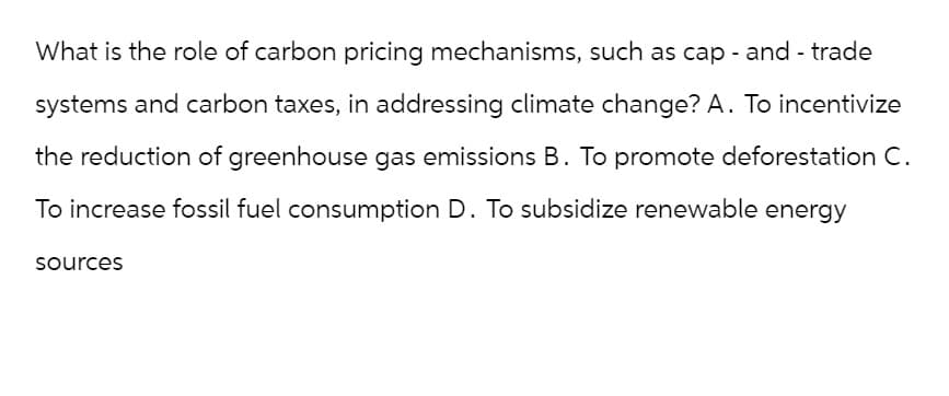 What is the role of carbon pricing mechanisms, such as cap- and - trade
systems and carbon taxes, in addressing climate change? A. To incentivize
the reduction of greenhouse gas emissions B. To promote deforestation C.
To increase fossil fuel consumption D. To subsidize renewable energy
sources