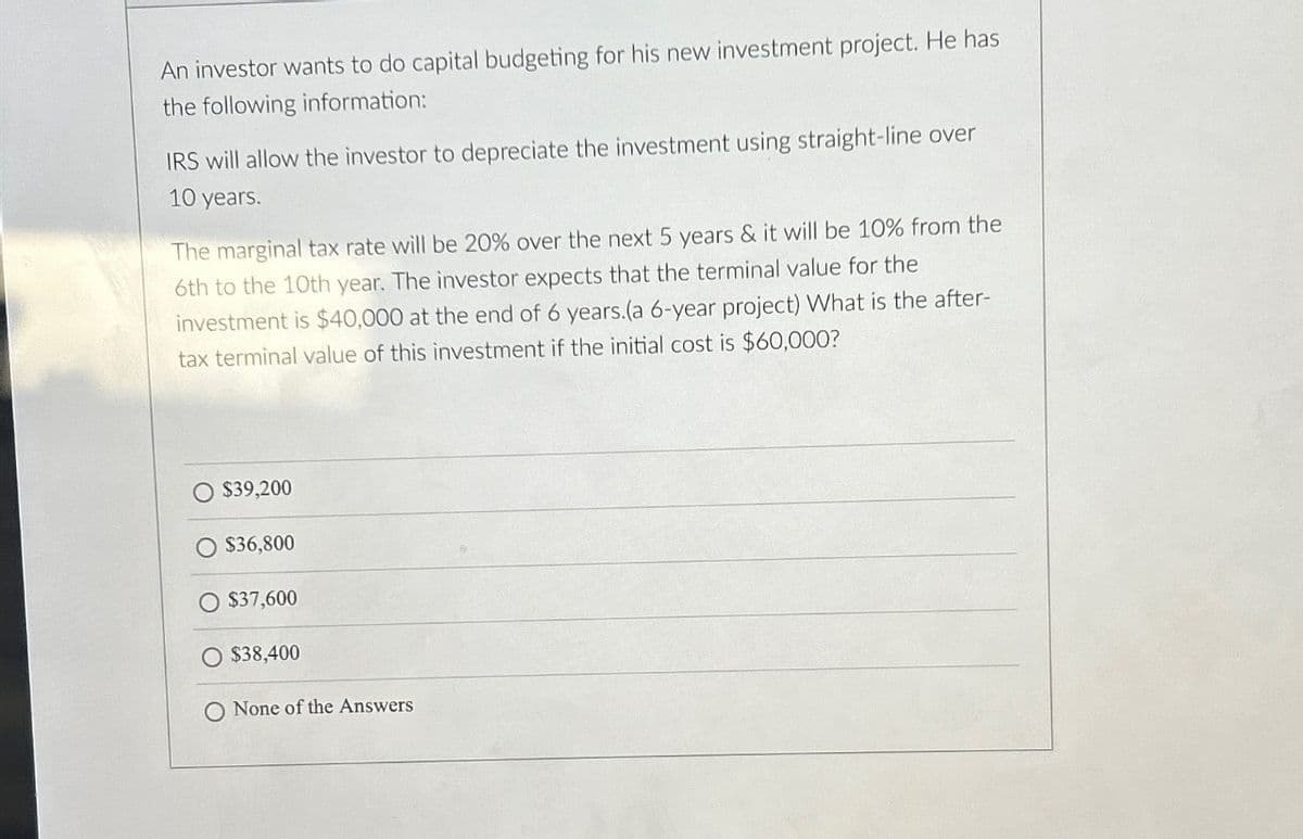 An investor wants to do capital budgeting for his new investment project. He has
the following information:
IRS will allow the investor to depreciate the investment using straight-line over
10 years.
The marginal tax rate will be 20% over the next 5 years & it will be 10% from the
6th to the 10th year. The investor expects that the terminal value for the
investment is $40,000 at the end of 6 years.(a 6-year project) What is the after-
tax terminal value of this investment if the initial cost is $60,000?
$39,200
O $36,800
O $37,600
$38,400
O None of the Answers