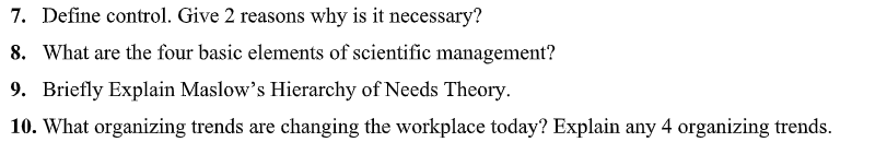 7. Define control. Give 2 reasons why is it necessary?
8. What are the four basic elements of scientific management?
9. Briefly Explain Maslow's Hierarchy of Needs Theory.
10. What organizing trends are changing the workplace today? Explain any 4 organizing trends.
