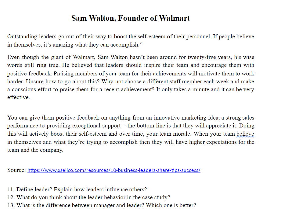 Sam Walton, Founder of Walmart
Outstanding leaders go out of their way to boost the self-esteenm of their personnel. If people believe
in themselves, it's amazing what they can accomplish."
Even though the giant of Walmart, Sam Walton hasn't been around for twenty-five years, his wise
words still ring true. He believed that leaders should inspire their team and encourage them with
positive feedback. Praising members of your team for their achievements will motivate them to work
harder. Unsure how to go about this? Why not choose a different staff member each week and make
a conscious effort to praise them for a recent achievement? It only takes a minute and it can be very
effective.
You can give them positive feedback on anything from an innovative marketing idea, a strong sales
performance to providing exceptional support – the bottom line is that they will appreciate it. Doing
this will actively boost their self-esteem and over time, your team morale. When your team believe
in themselves and what they're trying to accomplish then they will have higher expectations for the
team and the company.
Source: https://www.xsellco.com/resources/10-business-leaders-share-tips-success/
11. Define leader? Explain how leaders influence others?
12. What do you think about the leader behavior in the case study?
13. What is the difference between manager and leader? Which one is better?
