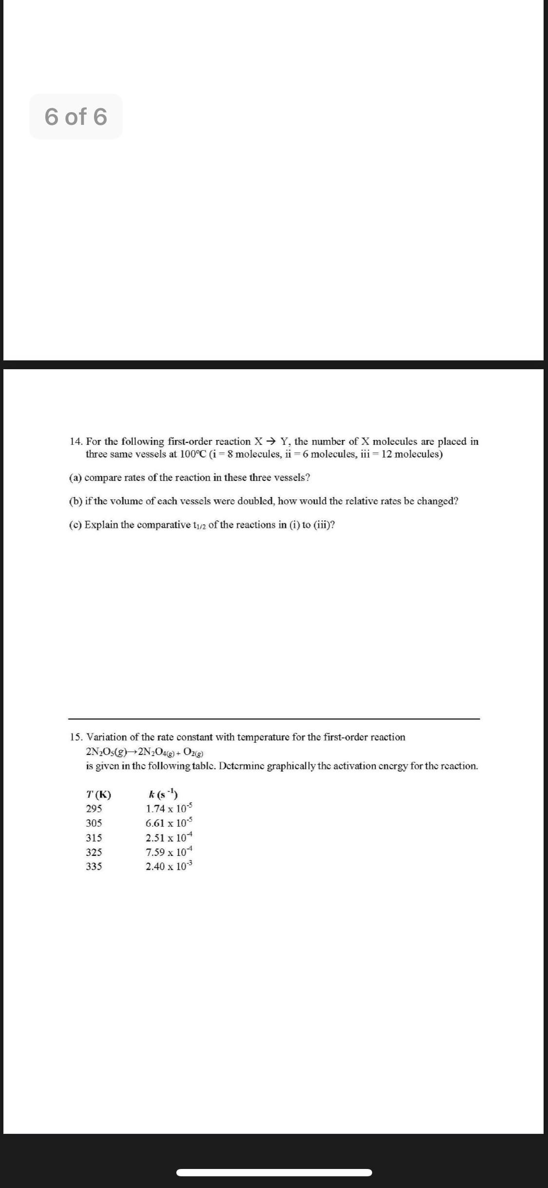 6 of 6
14. For the following first-order reaction X Y, the number of X molecules are placed in
three same vessels at 100°C (i = 8 molecules, ii = 6 molecules, iii = 12 molecules)
(a) compare rates of the reaction in these three vessels?
(b) if the volume of each vessels were doubled, how would the relative rates be changed?
(c) Explain the comparative t/2 of the reactions in (i) to (iii)?
15. Variation of the rate constant with temperature for the first-order reaction
2N2OS(g)→2N2O4ag) + Ozg)
is given in the following table. Dctermine graphically the activation cnergy for the reaction.
k (s)
1.74 x 105
T (K)
295
6.61 x 10
2.51 x 104
305
315
7.59 x 104
2.40 x 103
325
335
