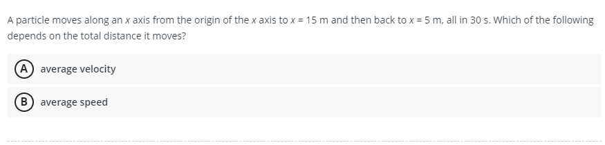A particle moves along an x axis from the origin of the x axis to x = 15 m and then back to x = 5 m, all in 30 s. Which of the following
depends on the total distance it moves?
A average velocity
B average speed
