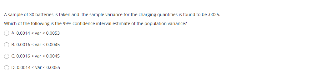 A sample of 30 batteries is taken and the sample variance for the charging quantities is found to be .0025.
Which of the following is the 99% confidence interval estimate of the population variance?
O A. 0.0014 < var < 0.0053
B. 0.0016 < var < 0.0045
O C. 0.0016 < var < 0.0045
O D. 0.0014 < var < 0.0055
