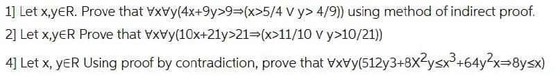 1] Let x,yER. Prove that
VxVy(4x+9y>9⇒(x>5/4 Vy> 4/9)) using method of indirect proof.
(x>11/10 v y>10/21))
2] Let X,YER Prove that VxVy(10x+21y>21
4] Let x, YER Using proof by contradiction, prove that VxVy(512y3+8x²y<x³+64y²x+8y≤x)