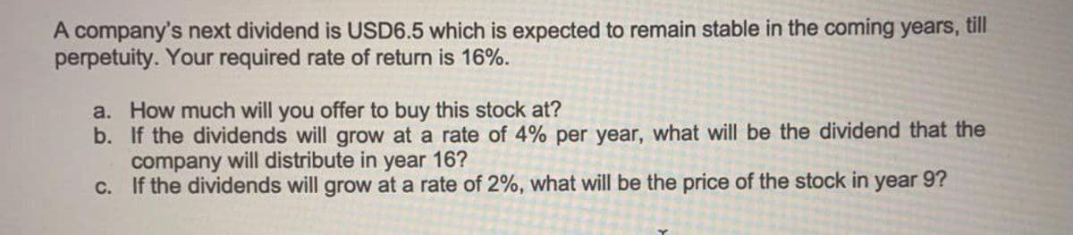 A company's next dividend is USD6.5 which is expected to remain stable in the coming years, till
perpetuity. Your required rate of return is 16%.
a. How much will you offer to buy this stock at?
b. If the dividends will grow at a rate of 4% per year, what will be the dividend that the
company will distribute in year 16?
C. If the dividends will grow at a rate of 2%, what will be the price of the stock in year 9?
