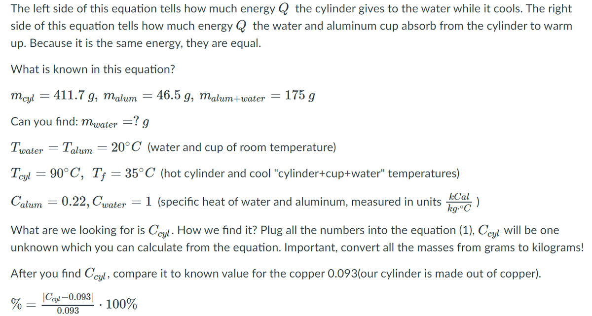 The left side of this equation tells how much energy Q the cylinder gives to the water while it cools. The right
side of this equation tells how much energy Q the water and aluminum cup absorb from the cylinder to warm
up. Because it is the same energy, they are equal.
What is known in this equation?
Mcyl
411.7 g, malum
46.5 g, malum+water
= 175 g
Can you find: mwater =? g
Twater = Talum = 20°C (water and cup of room temperature)
90°C, T; = 35°C (hot cylinder and cool "cylinder+cup+water" temperatures)
Tcyl
kCal
Calum = 0.22, Cwater
1 (specific heat of water and aluminum, measured in units
kg-°C
What are we looking for is Ccul - How we find it? Plug all the numbers into the equation (1), Ccul will be one
unknown which you can calculate from the equation. Important, convert all the masses from grams to kilograms!
After
you find Ccyl, compare it to known value for the copper 0.093(our cylinder is made out of copper).
|Ceyl -0.093|
% :
· 100%
0.093

