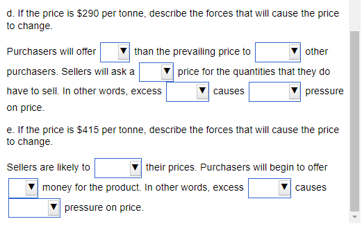 d. If the price is $290 per tonne, describe the forces that will cause the price
to change.
Purchasers will offer
purchasers. Sellers will ask a
have to sell. In other words, excess
on price.
than the prevailing price to
other
price for the quantities that they do
causes
pressure
Sellers are likely to
e. If the price is $415 per tonne, describe the forces that will cause the price
to change.
their prices. Purchasers will begin to offer
causes
money for the product. In other words, excess
pressure on price.