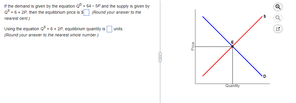 If the demand is given by the equation QD = 64-5P and the supply is given by
(Round your answer to the
QS = 6 + 2P, then the equilibrium price is $
nearest cent.)
Using the equation QS = 6 + 2P, equilibrium quantity is
(Round your answer to the nearest whole number.)
units.
Quantity
Q
Q