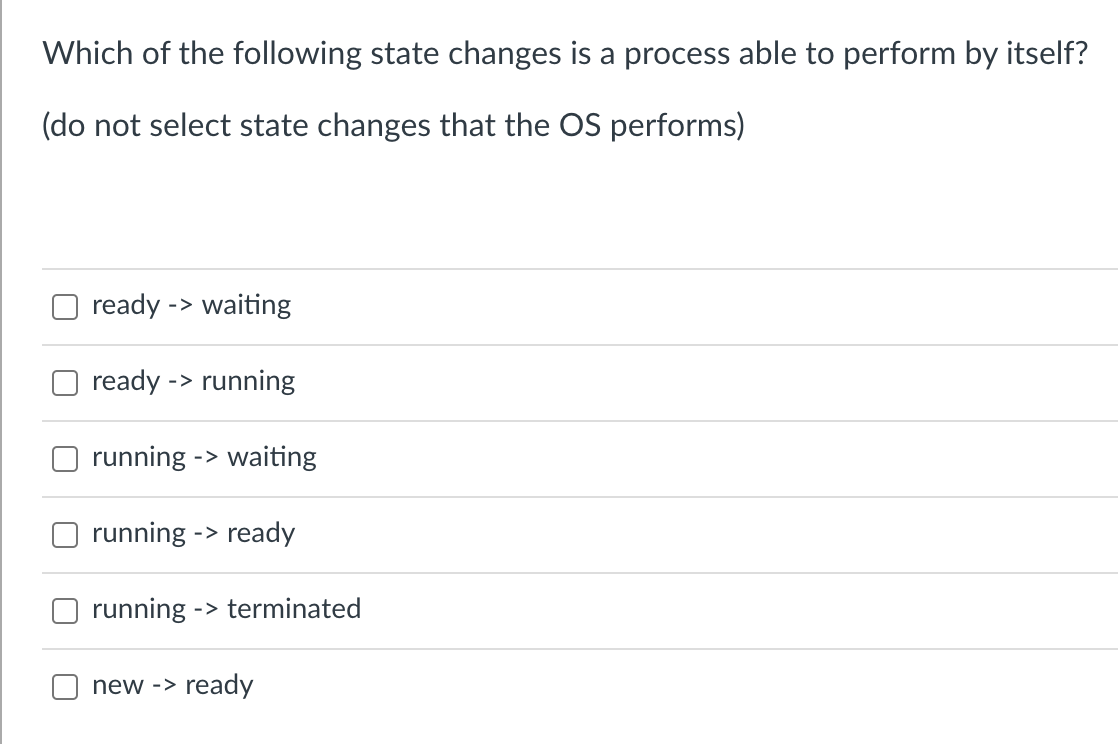 Which of the following state changes is a process able to perform by itself?
(do not select state changes that the OS performs)
ready -> waiting
ready -> running
running -> waiting
running -> ready
running - ->terminated
new -> ready