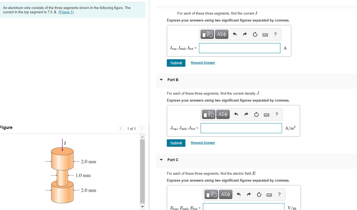 An aluminum wire consists of the three segments shown in the following figure. The
current in the top segment is 7.0 A (Figure 1)
For each of these three segments, find the current I
Express your answers using two significant figures separated by commas.
?
Itop, Imid, Ibot =
A
Submit
Request Answer
Part B
For each of these three segments, find the current density J.
Express your answers using two significant figures separated by commas.
HVα ΑΣφ
?
Figure
< 1 of 1>
Jtop, Imid, Jbot =
A/m?
Submit
Request Answer
Part C
2.0 mm
For each of these three segments, find the electric field E.
1.0 mm
Express your answers using two significant figures separated by commas.
2.0 mm
Ην ΑΣφ
?
Etop, Emid, Ebot =
V/m
