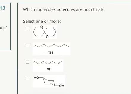 13
Which molecule/molecules are not chiral?
Select one or more:
ut of
OH
OH
но
-OH-
