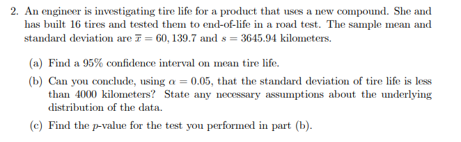 2. An engineer is investigating tire life for a product that uses a new compound. She and
has built 16 tires and tested them to end-of-life in a road test. The sample mean and
standard deviation are I = 60, 139.7 and s = 3645.94 kilometers.
(a) Find a 95% confidence interval on mean tire life.
(b) Can you conclude, using a = 0.05, that the standard deviation of tire life is less
than 4000 kilometers? State any necessary assumptions about the underlying
distribution of the data.
(c) Find the p-value for the test you performed in part (b).
