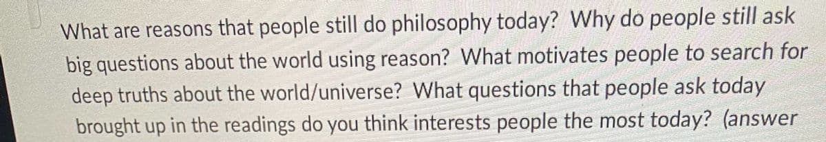 What are reasons that people still do philosophy today? Why do people still ask
big questions about the world using reason? What motivates people to search for
deep truths about the world/universe? What questions that people ask today
brought up in the readings do you think interests people the most today? (answer